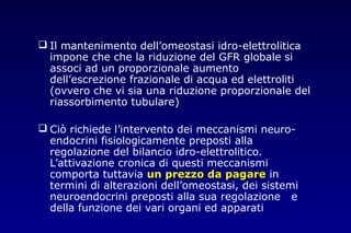  Il mantenimento dell’omeostasi idro-elettrolitica
impone che che la riduzione del GFR globale si
associ ad un proporzionale aumento
dell’escrezione frazionale di acqua ed elettroliti
(ovvero che vi sia una riduzione proporzionale del
riassorbimento tubulare)
 Ciò richiede l’intervento dei meccanismi neuro-
endocrini fisiologicamente preposti alla
regolazione del bilancio idro-elettrolitico.
L’attivazione cronica di questi meccanismi
comporta tuttavia un prezzo da pagareun prezzo da pagare in
termini di alterazioni dell’omeostasi, dei sistemi
neuroendocrini preposti alla sua regolazione e
della funzione dei vari organi ed apparati
 