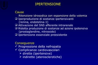 IPERTENSIONE
Conseguenze
 Progressione della nefropatia
 Complicanze cardiovascolari
 dirette (ipertensive)
 indirette (aterosclerotiche)
Cause
 Ritenzione idrosodica con espansione della volemiaRitenzione idrosodica con espansione della volemia
 Iperproduzione di sostanze ipertensivanti
(renina, endotelina-1)
 Attivazione del SNS afferente intrarenale
 Ridotta produzione di sostanze ad azione ipotensiva
(prostaglandine, nitrossido)
 Ipertensione essenziale preesistente
 