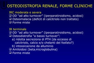 OSTEODISTROFIA RENALE, FORME CLINICHE
IRC moderata e severa
 OD “ad alto turnover” (iperparatiroidismo, acidosi)
 Osteomalacia (deficit di calcitriolo non trattato)
 Forme miste
IR terminale
 OD “ad alto turnover” (iperparatiroidismo, acidosi)
 Osteodistrofia “a basso turnover”:
a) ridotta secreziona di PTH (da eccesso di
calcitriolo, calcio e/o chelanti del fosfato?)
b) intossicazione da alluminio
 Amiloidosi (beta1microglobulina)
 Forme miste
 