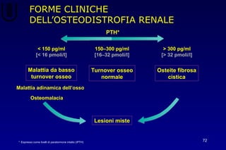 FORME CLINICHE
DELL’OSTEODISTROFIA RENALE
72
Turnover osseo
normale
PTH*
150–300 pg/ml
[16–32 pmoli/l]
Osteite fibrosa
cistica
> 300 pg/ml
[> 32 pmoli/l]
* Espresso come livelli di paratormone intatto (iPTH)
Malattia da basso
turnover osseo
< 150 pg/ml
[< 16 pmoli/l]
Malattia adinamica dell’osso
Lesioni miste
Osteomalacia
 