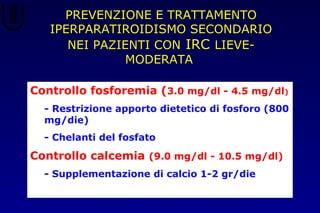 PREVENZIONE E TRATTAMENTO
IPERPARATIROIDISMO SECONDARIO
NEI PAZIENTI CON IRC LIEVE-
MODERATA
Controllo fosforemia (3.0 mg/dl - 4.5 mg/dl)
- Restrizione apporto dietetico di fosforo (800
mg/die)
- Chelanti del fosfato
Controllo calcemia (9.0 mg/dl - 10.5 mg/dl)
- Supplementazione di calcio 1-2 gr/die
 