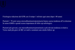 Fisiologica riduzione del GFR con il tempo 1 ml/min ogni anno dopo i 40 annni
Pazienti > 70 anni senza microalbuminuria/proteinuria hanno scarsa tendenza all’evoluzione
In senso ESRD e quindi scarsa importanza di follw up nefrologico
Pazienti più giovani, con microalbuminuria/proteinuria a più elevata tendenza evolutiva
Verso stadi più gravi di IRC avviarli e sostenere uno stretto follow up
 