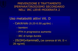 PREVENZIONE E TRATTAMENTO
IPERPARATIROIDISMO SECONDARIO
NELL’ IRC LIEVE-MODERATA 2
Uso metaboliti attivi Vit. D
- Calcitriolo (0.25-0.50 μg/die) :
- bambini
- PTH in progressivo aumento
- IRC di lunga durata
- 25(OH)vitaminaD3 (se carenza di Vit. D <
20 ng/ml)
 