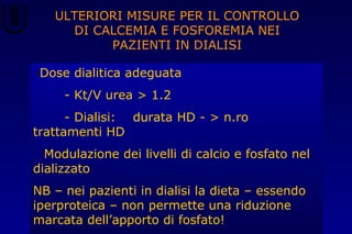 ULTERIORI MISURE PER IL CONTROLLO
DI CALCEMIA E FOSFOREMIA NEI
PAZIENTI IN DIALISI
•Dose dialitica adeguata
- Kt/V urea > 1.2
- Dialisi: durata HD - > n.ro
trattamenti HD
• Modulazione dei livelli di calcio e fosfato nel
dializzato
NB – nei pazienti in dialisi la dieta – essendo
iperproteica – non permette una riduzione
marcata dell’apporto di fosfato!
 