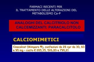 CALCIOMIMETICI
Cinacalcet (MimparaCinacalcet (Mimpara ®), confezioni da 28 cpr da 30, 60®), confezioni da 28 cpr da 30, 60
e 90 mg – costo € 285,35, 526,80 e 790,21e 90 mg – costo € 285,35, 526,80 e 790,21
ANALOGHI DEL CALCITRIOLO NON
CALCEMIZZANTI: PARACALCITOLO
FARMACI RECENTI PER
IL TRATTAMENTO DELLE ALTERAZIONI DEL
METABOLISMO Ca-P
 