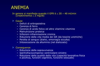 ANEMIA
In genere si manifesta quando il GFR è ≅ 30 – 40 ml/min
(creatininemia ≅ 2 mg/dl)
Cause
– Deficit di eritropoietina
– Carenza di ferro
– Carenza di acido folico ed altre vitamine vitamine
– Malnutrizione proteica
– Infezioni-infiammazione cronica
– Riduzione della vita media dei GR (da tossine uremiche)
– Perdita di sangue (dialisi, emorragia occulta)
– Intossicazione da alluminio (nel dializzato)
Conseguenze
– Riduzione della sopravvivenza
– Ipertrofia/scompenso ventricolare sinistro
– Riduzione della qualità della vita (capacità lavorativa fisica
e psichica, funzioni cognitive, funzione sessuale)
 