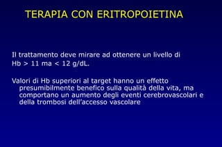 TERAPIA CON ERITROPOIETINA
Il trattamento deve mirare ad ottenere un livello di
Hb > 11 ma < 12 g/dL.
Valori di Hb superiori al target hanno un effetto
presumibilmente benefico sulla qualità della vita, ma
comportano un aumento degli eventi cerebrovascolari e
della trombosi dell’accesso vascolare
 