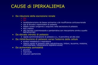 CAUSE di IPERKALIEMIA
• Da riduzione della escrezione renale
• IRA
• IRC
• ipoaldosteronismo da bassa reninemia o da insufficienza corticosurrenale
• uso di diuretici risparmiatori di potassio
• difetto isolato congenito o acquisito nella secrezione di potassio
• ACE inibitori
• altri farmaci (cotrimoxazolo e pentamidina con meccanismo simile a quello
dell'amiloride)
• Da elevato introito di potassio
• rapida somministrazione di potassio e.v., K-penicillina ad alte dosi
• Da ridistribuzione di potassio verso l'esterno delle cellule
• acidosi metabolica e respiratoria
• rilascio rapido di potassio dalle cellule(trauma, linfomi, leucemie, mieloma,
chemioterapia, intossicazione digitalica acuta)
• Da aumentata osmolalità
• glucosio
• mannitolo
• soluzioni ipertoniche
 