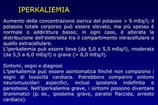 IPERKALIEMIA
Aumento della concentrazione sierica del potassio > 5 mEq/l; il
potassio totale corporeo può essere elevato, ma più spesso è
normale o addirittura basso; in ogni caso, è alterata la
distribuzione dell’elettrolita tra il compartimento intracellulare e
quello extracellulare.
L’iperkaliemia può essere lieve (da 5,0 a 5,5 mEq/l), moderata
(da 5,5 a 6,0 mEq/l) o grave (> 6,0 mEq/l).
Sintomi, segni e diagnosi
L’iperkaliemia può essere asintomatica finché non compaiono i
segni di tossicità cardiaca. Potrebbero comparire sintomi
neuromuscolari aspecifici, inclusi ipostenia indefinita e
parestesie. Nell’iperkaliemia grave, i sintomi possono diventare
drammatici (p. es., ipostenia grave, paralisi flaccida, arresto
cardiaco).
 