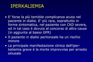 IPERKALIEMIA
• E’ forse la più temibile complicanza acuta nel
paziente in dialisi. E’ più rara, soprattutto in
forma sintomatica, nel paziente con CKD severa,
ed in tal caso è dovuta al concorso di altre cause
(in aggiunta al basso GFR)
• Il paziente in dialisi peritoneale ha un rischio
minore
• La principale manifestazione clinica dell’iper-
kaliemia grave è la morte improvvisa per arresto
sinusale
 