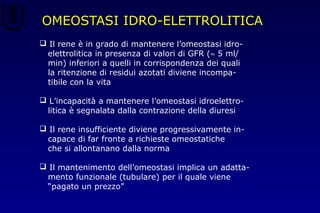 OMEOSTASI IDRO-ELETTROLITICA
 Il rene è in grado di mantenere l’omeostasi idro-
elettrolitica in presenza di valori di GFR (≈ 5 ml/
min) inferiori a quelli in corrispondenza dei quali
la ritenzione di residui azotati diviene incompa-
tibile con la vita
 L’incapacità a mantenere l’omeostasi idroelettro-
litica è segnalata dalla contrazione della diuresi
 Il rene insufficiente diviene progressivamente in-
capace di far fronte a richieste omeostatiche
che si allontanano dalla norma
 Il mantenimento dell’omeostasi implica un adatta-
mento funzionale (tubulare) per il quale viene
“pagato un prezzo”
 