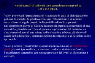 I valori normali di sodiemia sono generalmente compresi tra
135 e 155 mEq/L
Valori più elevati (ipernatriemia) si riscontrano in caso di disitradatazione,
poliuria da diabete, di iperaldosteronismo (l'aldosterone è un ormone
surrenalico che regola proprio la disponibilità di sodio e potassio
nell'organismo), morbo di Cushing (causato da iperplasia o neoplasia di una
zona della ghiandola surrenale deputata alla produzione del cortisolo, un
altro ormone dotato di una azione sodio-rintentiva, sebbene più debole di
quella dell'aldosterone), somministrazione di cortisonici o di soluzioni saline
ipertoniche.
Valori più bassi (iponatremia) si osservano invece in caso di insufficienza
renale, cirrosi, ipotiroidismo, scompenso cardiaco, sindrome nefrosica,
l'insufficienza surrenalica con conseguente calo dei livelli di aldosterone e
cortisolo.
 