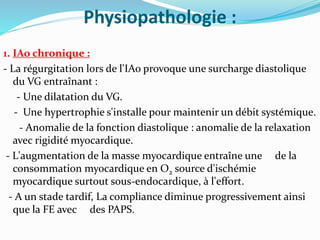 Physiopathologie :
1. IAo chronique :
- La régurgitation lors de l'IAo provoque une surcharge diastolique
du VG entraînant :
- Une dilatation du VG.
- Une hypertrophie s'installe pour maintenir un débit systémique.
- Anomalie de la fonction diastolique : anomalie de la relaxation
avec rigidité myocardique.
- L'augmentation de la masse myocardique entraîne une de la
consommation myocardique en O2 source d'ischémie
myocardique surtout sous-endocardique, à l'effort.
- A un stade tardif, La compliance diminue progressivement ainsi
que la FE avec des PAPS.
 