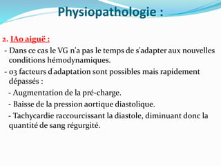 Physiopathologie :
2. IAo aiguë :
- Dans ce cas le VG n'a pas le temps de s'adapter aux nouvelles
conditions hémodynamiques.
- 03 facteurs d'adaptation sont possibles mais rapidement
dépassés :
- Augmentation de la pré-charge.
- Baisse de la pression aortique diastolique.
- Tachycardie raccourcissant la diastole, diminuant donc la
quantité de sang régurgité.
 