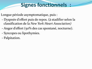 Signes fonctionnels :
Longue période asymptomatique, puis :
- Dyspnée d'effort puis de repos. (à stadifier selon la
classification de la New York Heart Association)
- Angor d’effort (50% des cas spontané, nocturne).
- Syncopes ou lipothymies.
- Palpitation.
 