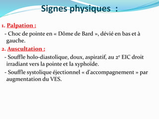 Signes physiques :
1. Palpation :
- Choc de pointe en « Dôme de Bard », dévié en bas et à
gauche.
2. Auscultation :
- Souffle holo-diastolique, doux, aspiratif, au 2e EIC droit
irradiant vers la pointe et la xyphoïde.
- Souffle systolique éjectionnel « d'accompagnement » par
augmentation du VES.
 