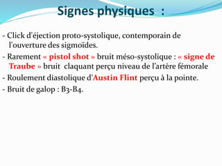 Signes physiques :
- Click d'éjection proto-systolique, contemporain de
l'ouverture des sigmoïdes.
- Rarement « pistol shot » bruit méso-systolique : « signe de
Traube » bruit claquant perçu niveau de l’artère fémorale
- Roulement diastolique d'Austin Flint perçu à la pointe.
- Bruit de galop : B3-B4.
 