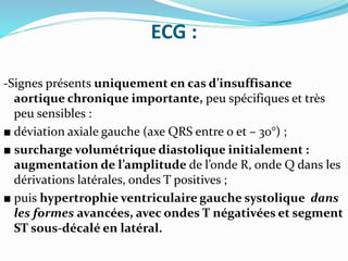 ECG :
-Signes présents uniquement en cas d’insuffisance
aortique chronique importante, peu spécifiques et très
peu sensibles :
■ déviation axiale gauche (axe QRS entre 0 et – 30°) ;
■ surcharge volumétrique diastolique initialement :
augmentation de l’amplitude de l’onde R, onde Q dans les
dérivations latérales, ondes T positives ;
■ puis hypertrophie ventriculaire gauche systolique dans
les formes avancées, avec ondes T négativées et segment
ST sous-décalé en latéral.
 