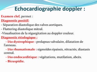 Echocardiographie doppler :
Examen clef, permet :
Diagnostic positif:
- Séparation diastolique des valves aortiques.
- Fluttering diastolique mitral.
-Visualisation de la régurgitation au doppler couleur.
Diagnostic étiologique :
- IAo dystrophique : prolapsus valvulaire, dilatation de
l’anneau.
- IAo rhumatismale : sigmoïdes épaissis, rétractés, diastasis
central.
- IAo endocarditique : végétations, mutilation, abcès.
- Bicuspidie.
 