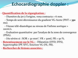 Echocardiographie doppler :
- Quantification de la régurgitation :
- Diamètre du jet à l’origine, vena contracta > 6 mm.
- Temps de semi décroissance du gradient VG-Aorte (PHT < 350
ms).
- Vitesse télé-diastolique au niveau de l’isthme aortique >
20cm/s.
- Evaluation quantitative par l’analyse de la zone de convergence
(PISA).
- IAo sévère si : SOR > 30 mm², VR > 30ml, FR > 50 %.
- Retentissement sur le VG : - Dilatation (DTD, DTS),
hypertrophie (PP, SIV), fonction VG (FE, FR).
- Rechercher de lésions associées :
 