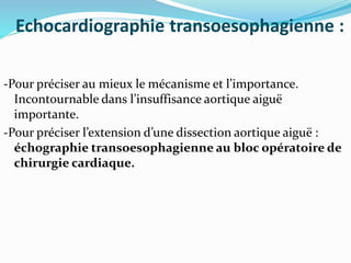 Echocardiographie transoesophagienne :
-Pour préciser au mieux le mécanisme et l’importance.
Incontournable dans l’insuffisance aortique aiguë
importante.
-Pour préciser l’extension d’une dissection aortique aiguë :
échographie transoesophagienne au bloc opératoire de
chirurgie cardiaque.
 