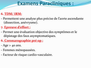 Examens Paracliniques :
6. TDM/ IRM:
- Permettent une analyse plus précise de l’aorte ascendante
(dissection, anévrysme).
7. Epreuve d’effort :
- Permet une évaluation objective des symptômes et le
dépistage des faux asymptomatiques.
6. Coronarographie pré op :
- Age > 40 ans.
- Femmes ménopausées.
- Facteur de risque cardio-vasculaire.
 