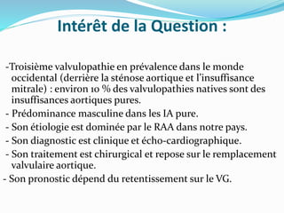 Intérêt de la Question :
-Troisième valvulopathie en prévalence dans le monde
occidental (derrière la sténose aortique et l’insuffisance
mitrale) : environ 10 % des valvulopathies natives sont des
insuffisances aortiques pures.
- Prédominance masculine dans les IA pure.
- Son étiologie est dominée par le RAA dans notre pays.
- Son diagnostic est clinique et écho-cardiographique.
- Son traitement est chirurgical et repose sur le remplacement
valvulaire aortique.
- Son pronostic dépend du retentissement sur le VG.
 
