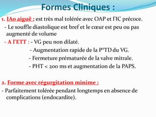 Formes Cliniques :
1. IAo aiguë : est très mal tolérée avec OAP et l'IC précoce.
- Le souffle diastolique est bref et le cœur est peu ou pas
augmenté de volume
- A l’ETT : - VG peu non dilaté.
- Augmentation rapide de la P°TDdu VG.
- Fermeture prématurée de la valve mitrale.
- PHT < 200 ms et augmentation de la PAPS.
2. Forme avec régurgitation minime :
- Parfaitement tolérée pendant longtemps en absence de
complications (endocardite).
 
