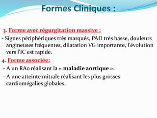 Formes Cliniques :
3. Forme avec régurgitation massive :
- Signes périphériques très marqués, PAD très basse, douleurs
angineuses fréquentes, dilatation VG importante, l'évolution
vers l'IC est rapide.
4. Forme associée:
- A un RAo réalisant la « maladie aortique ».
- A une atteinte mitrale réalisant les plus grosses
cardiomégalies globales.
 