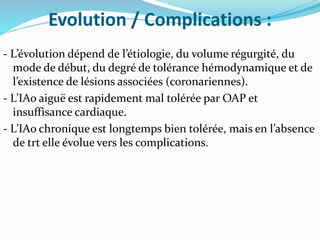 Evolution / Complications :
- L’évolution dépend de l’étiologie, du volume régurgité, du
mode de début, du degré de tolérance hémodynamique et de
l’existence de lésions associées (coronariennes).
- L’IAo aiguë est rapidement mal tolérée par OAP et
insuffisance cardiaque.
- L’IAo chronique est longtemps bien tolérée, mais en l’absence
de trt elle évolue vers les complications.
 