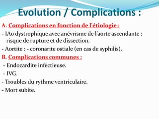 Evolution / Complications :
A. Complications en fonction de l'étiologie :
- IAo dystrophique avec anévrisme de l’aorte ascendante :
risque de rupture et de dissection.
- Aortite : - coronarite ostiale (en cas de syphilis).
B. Complications communes :
- Endocardite infectieuse.
- IVG.
- Troubles du rythme ventriculaire.
- Mort subite.
 