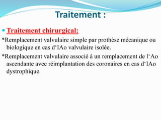 Traitement :
 Traitement chirurgical:
*Remplacement valvulaire simple par prothèse mécanique ou
biologique en cas d‘IAo valvulaire isolée.
*Remplacement valvulaire associé à un remplacement de l‘Ao
ascendante avec réimplantation des coronaires en cas d‘IAo
dystrophique.
 