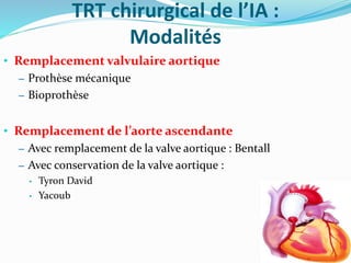 TRT chirurgical de l’IA :
Modalités
• Remplacement valvulaire aortique
– Prothèse mécanique
– Bioprothèse
• Remplacement de l’aorte ascendante
– Avec remplacement de la valve aortique : Bentall
– Avec conservation de la valve aortique :
• Tyron David
• Yacoub
 