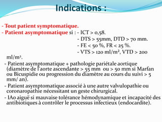 Indications :
- Tout patient symptomatique.
- Patient asymptomatique si : - ICT > 0,58.
- DTS > 55mm, DTD > 70 mm.
- FE < 50 %, FR < 25 %.
- VTS > 120 ml/m², VTD > 200
ml/m2.
- Patient asymptomatique + pathologie pariétale aortique
(diamètre de l'aorte ascendante > 55 mm ou > 50 mm si Marfan
ou Bicuspidie ou progression du diamètre au cours du suivi > 5
mm/ an).
- Patient asymptomatique associé à une autre valvulopathie ou
coronaropathie nécessitant un geste chirurgical.
- IAo aiguë si mauvaise tolérance hémodynamique et incapacité des
antibiotiques à contrôler le processus infectieux (endocardite).
 