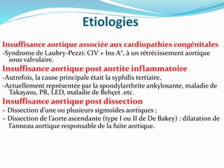 Etiologies
Insuffisance aortique associée aux cardiopathies congénitales
-Syndrome de Laubry-Pezzi: CIV + Ins A°, à un rétrécissement aortique
sous valvulaire.
Insuffisance aortique post aortite inflammatoire
-Autrefois, la cause principale était la syphilis tertiaire,
-Actuellement représentée par la spondylarthrite ankylosante, maladie de
Takayasu, PR, LED, maladie de Behçet .etc.
Insuffisance aortique post dissection
– Dissection d’une ou plusieurs sigmoïdes aortiques ;
– Dissection de l’aorte ascendante (type I ou II de De Bakey) : dilatation de
l’anneau aortique responsable de la fuite aortique.
 