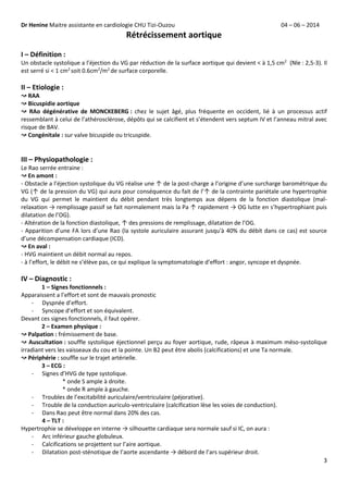 Dr Henine Maitre assistante en cardiologie CHU Tizi-Ouzou 04 – 06 – 2014
3
Rétrécissement aortique
I – Définition :
Un obstacle systolique a l’éjection du VG par réduction de la surface aortique qui devient ˂ à 1,5 cm2
(Nle : 2,5-3). Il
est serré si ˂ 1 cm2
soit 0.6cm2
/m2
de surface corporelle.
II – Etiologie :
↝ RAA
↝ Bicuspidie aortique
↝ RAo dégénérative de MONCKEBERG : chez le sujet âgé, plus fréquente en occident, lié à un processus actif
ressemblant à celui de l’athérosclérose, dépôts qui se calcifient et s’étendent vers septum IV et l’anneau mitral avec
risque de BAV.
↝ Congénitale : sur valve bicuspide ou tricuspide.
III – Physiopathologie :
Le Rao serrée entraine :
↝ En amont :
- Obstacle a l’éjection systolique du VG réalise une ↑ de la post-charge a l’origine d’une surcharge barométrique du
VG (↑ de la pression du VG) qui aura pour conséquence du fait de l’↑ de la contrainte pariétale une hypertrophie
du VG qui permet le maintient du débit pendant très longtemps aux dépens de la fonction diastolique (mal-
relaxation → remplissage passif se fait normalement mais la Pa ↑ rapidement → OG lutte en s’hypertrophiant puis
dilatation de l’OG).
- Altération de la fonction diastolique, ↑ des pressions de remplissage, dilatation de l’OG.
- Apparition d’une FA lors d’une Rao (la systole auriculaire assurant jusqu'à 40% du débit dans ce cas) est source
d’une décompensation cardiaque (ICD).
↝ En aval :
- HVG maintient un débit normal au repos.
- à l’effort, le débit ne s’élève pas, ce qui explique la symptomatologie d’effort : angor, syncope et dyspnée.
IV – Diagnostic :
1 – Signes fonctionnels :
Apparaissent a l’effort et sont de mauvais pronostic
- Dyspnée d’effort.
- Syncope d’effort et son équivalent.
Devant ces signes fonctionnels, il faut opérer.
2 – Examen physique :
↝ Palpation : frémissement de base.
↝ Auscultation : souffle systolique éjectionnel perçu au foyer aortique, rude, râpeux à maximum méso-systolique
irradiant vers les vaisseaux du cou et la pointe. Un B2 peut être abolis (calcifications) et une Ta normale.
↝ Périphérie : souffle sur le trajet artérielle.
3 – ECG :
- Signes d’HVG de type systolique.
* onde S ample à droite.
* onde R ample à gauche.
- Troubles de l’excitabilité auriculaire/ventriculaire (péjorative).
- Trouble de la conduction auriculo-ventriculaire (calcification lèse les voies de conduction).
- Dans Rao peut être normal dans 20% des cas.
4 – TLT :
Hypertrophie se développe en interne → silhouette cardiaque sera normale sauf si IC, on aura :
- Arc inférieur gauche globuleux.
- Calcifications se projettent sur l’aire aortique.
- Dilatation post-sténotique de l’aorte ascendante → débord de l’ars supérieur droit.
 
