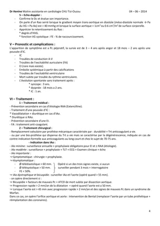 Dr Henine Maitre assistante en cardiologie CHU Tizi-Ouzou 04 – 06 – 2014
4
5 – Echo-doppler :
- Confirme le Dc et évalue son importance.
- On parle d’un Rao serré lorsque le gradient moyen trans-aortique en diastole (méso-diastole normale → Pa
du VG ≈ Pa Ao) est ˃ 40 mmhg et lorsque la surface aortique ˂ 1cm2
ou 0.6 cm2
/m2
de surface corporelle.
- Apprécier le retentissement du Rao :
* degrés d’HVG.
* fonction VG systolique : FE - % de raccourcissement.
V – Pronostic et complications :
L’apparition de symptôme est a Pc péjoratif, la survie est de 3 – 4 ans après angor et 18 mois – 2 ans après une
poussée d’IC.
- IC
- Troubles de conduction A-V
- Troubles de l’excitabilité auriculaire (FA)
- EI (rare mais existe).
- Embolie systémique à partir des calcifications
- Troubles de l’excitabilité ventriculaire
- Mort subite par trouble du rythme ventriculaire.
- L’évolution spontanée sans traitement après :
* syncope : 3 ans.
* dyspnée : 18 mois a 2 ans.
* IC : 1 an.
VI – Traitement :
1 – Traitement médical :
- Prévention secondaire en cas d’étiologie RAA (Extencilline).
- Traitement d’une poussée d’IC :
* Vasodilatation + diurétique en cas d’IAo.
* Diurétique si RAo.
- Prévention secondaire d’une EI.
- FA : traitement anti-coagulant.
2 – Traitement chirurgical :
- Remplacement valvulaire par prothèse mécanique caractérisée par : durabilité + Trt anticoagulant a vie.
- ou par une bio-prothèse qui dispense du Trt a vie mais se caractérise par la dégénérescence, indiquée en cas de
contre-indication formelle aux anticoagulants au long court et chez le sujet de 70-75 ans.
- Indication dans IAo :
- IAo minime : surveillance annuelle + prophylaxie obligatoire pour EI et ± RAA (étiologie).
- IAo modérée : surveillance + prophylaxie + TLT + ECG + Examen clinique + écho
- IAo importante :
↝ Symptomatique : chirurgie + prophylaxie.
↝ Asymptomatique :
- Ø télédiastolique ˃ 60 mm. Opéré si un des trois signes existe, si aucun
- Ø télésystolique ˃ 50 mm. surveiller pendant 3 mois + interrogatoire
- FE ˂ 50%.
↝ IAo dystrophique et bicuspidie : surveiller IAo et l’aorte (opéré quand ˃ 55 mm).
- on opère directement si :
↝ Bicuspidie + facteurs de mauvais Pc + ATCD de mort subite par dissection aortique.
↝ Progression rapide ˃ 2 mm/an de la dilatation = opéré quand l’aorte est a 50 mm.
↝ Lorsque l’aorte est ˃ 45 mm avec progression rapide ˃ 2 mm/an et des signes de mauvais Pc dans un syndrome de
Marfan.
Dans ce cas, on opère l’orifice aortique et aorte : Intervention de Bental (remplacer l’aorte par un tube prothétique +
réimplantation des coronaires).
 