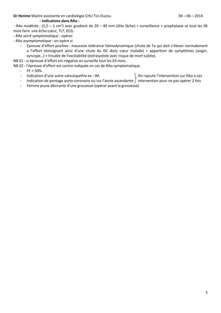 Dr Henine Maitre assistante en cardiologie CHU Tizi-Ouzou 04 – 06 – 2014
5
- Indications dans RAo :
- RAo modérée : (1,5 – 1 cm2
) avec gradient de 20 – 40 mm (dite lâche) = surveillance + prophylaxie et tout les 06
mois faire une écho-cœur, TLT, ECG.
- RAo serré symptomatique : opérer.
- RAo asymptomatique : on opère si
- Epreuve d’effort positive : mauvaise tolérance hémodynamique (chute de Ta qui doit s’élever normalement
a l’effort témoignant ainsi d’une chute du DC donc cœur malade) + apparition de symptômes (angor,
syncope…) + trouble de l’excitabilité (extrasystole avec risque de mort subite).
NB 01 : si épreuve d’effort est négative on surveille tout les 03 mois.
NB 02 : l’épreuve d’effort est contre indiquée en cas de RAo symptomatique.
- FE ˂ 50%.
- Indication d’une autre valvulopathie ex : IM. On rajoute l’intervention sur RAo a ces
- Indication de pontage aorto-coronaire ou sur l’aorte ascendante intervention pour ne pas opérer 2 fois
- Femme jeune désirante d’une grossesse (opérer avant la grossesse).
 