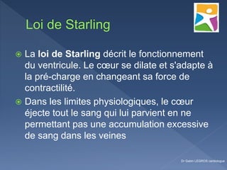 La loi de Starling décrit le fonctionnement
du ventricule. Le cœur se dilate et s'adapte à
la pré-charge en changeant sa force de
contractilité.
 Dans les limites physiologiques, le cœur
éjecte tout le sang qui lui parvient en ne
permettant pas une accumulation excessive
de sang dans les veines
Dr Gabin LEGROS cardiologue
 