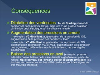  Dilatation des ventricules : loi de Starling permet de
compenser dans premier temps, mais lors d'une grosse dilatation
diminution débit cardiaque par insuffisance mitrale.
 Augmentation des pressions en amont
→exemple : VG défaillant, augmentation de la pression de OG,
augmentation de la pression des capillaires, OAP
→exemple : VD défaillant, augmentation de la pression de OD,
augmentation de pression VCI et VCS, augmentation de la pression
des jugulaires, œdème des membres inférieurs, hépatomégalie
douloureuse)
 Baisse des pressions en aval (exemple : pression
artérielle basse, baisse de la vascularisation générale en particulier
rénale) NB le cerveau est l’organe qui est toujours privilégié (les
troubles de conscience sur bas débit cardiaque sont des signes de
très mauvais pronostic)
Dr Gabin LEGROS cardiologue
 