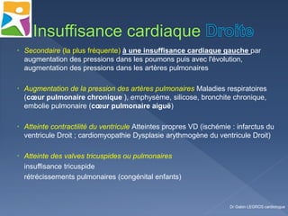  Secondaire (la plus fréquente) à une insuffisance cardiaque gauche par
augmentation des pressions dans les poumons puis avec l'évolution,
augmentation des pressions dans les artères pulmonaires
 Augmentation de la pression des artères pulmonaires Maladies respiratoires
(cœur pulmonaire chronique ), emphysème, silicose, bronchite chronique,
embolie pulmonaire (cœur pulmonaire aiguë)
 Atteinte contractilité du ventricule Atteintes propres VD (ischémie : infarctus du
ventricule Droit ; cardiomyopathie Dysplasie arythmogène du ventricule Droit)
 Atteinte des valves tricuspides ou pulmonaires
insuffisance tricuspide
rétrécissements pulmonaires (congénital enfants)
Dr Gabin LEGROS cardiologue
 