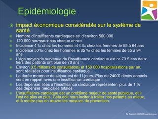  impact économique considérable sur le système de
santé
 Nombre d'insuffisants cardiaques est d'environ 500 000
 120 000 nouveaux cas chaque année
 Incidence 4 ‰ chez les hommes et 3 ‰ chez les femmes de 55 à 64 ans
 Incidence 50 ‰ chez les hommes et 85 ‰ chez les femmes de 85 à 94
ans
 L'âge moyen de survenue de l'insuffisance cardiaque est de 73.5 ans deux
tiers des patients ont plus de 70 ans
 Environ 3.5 millions de consultations et 150 000 hospitalisations par an,
sont réalisées pour insuffisance cardiaque
 La durée moyenne de séjour est de 11 jours. Plus de 24000 décès annuels
sont en rapport avec une insuffisance cardiaque
 Les dépenses liées à l'insuffisance cardiaque représentent plus de 1 %
des dépenses médicales totales
 L'insuffisance cardiaque est un problème majeur de santé publique, et il
l'est de plus en plus. Cela doit nous inciter à traiter nos patients au mieux,
et à mettre plus en œuvre les mesures de prévention.
Dr Gabin LEGROS cardiologue
 