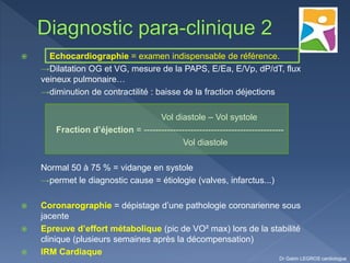  Echocardiographie = examen indispensable de référence.
→Dilatation OG et VG, mesure de la PAPS, E/Ea, E/Vp, dP/dT, flux
veineux pulmonaire…
→diminution de contractilité : baisse de la fraction déjections
Vol diastole – Vol systole
Fraction d’éjection = ------------------------------------------------
Vol diastole
Normal 50 à 75 % = vidange en systole
→permet le diagnostic cause = étiologie (valves, infarctus...)
 Coronarographie = dépistage d’une pathologie coronarienne sous
jacente
 Epreuve d’effort métabolique (pic de VO² max) lors de la stabilité
clinique (plusieurs semaines après la décompensation)
 IRM Cardiaque
Dr Gabin LEGROS cardiologue
 
