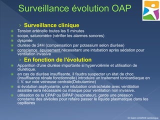 › Surveillance clinique
 Tension artérielle toutes les 5 minutes
 scope, saturométre (vérifier les alarmes sonores)
 dyspnée
 diurèse de 24H (compensation par potassium selon diurèse)
 conscience épuisement nécessitant une intubation après sédation pour
ventilation invasive
› En fonction de l'évolution
 Apparition d'une diurèse importante si hypervolémie et utilisation de
diurétique.
 en cas de diurèse insuffisante, il faudra suspecter un état de choc
(insuffisance rénale fonctionnelle) introduire un traitement tonicardiaque en
I. V. sur voie veineuse centrale(Dobutamine)
 si évolution asphyxiante, une intubation orotrachéale avec ventilation
assistée sera nécessaire ou masque pour ventilation non invasive.
 utilisation de la CPAP ou BiPAP (respirateur), garde une pression
constante des alvéoles pour refaire passer le liquide plasmatique dans les
capillaires
Dr Gabin LEGROS cardiologue
 
