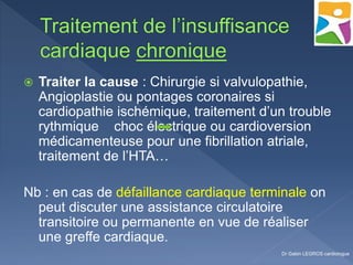  Traiter la cause : Chirurgie si valvulopathie,
Angioplastie ou pontages coronaires si
cardiopathie ischémique, traitement d’un trouble
rythmique choc électrique ou cardioversion
médicamenteuse pour une fibrillation atriale,
traitement de l’HTA…
Nb : en cas de défaillance cardiaque terminale on
peut discuter une assistance circulatoire
transitoire ou permanente en vue de réaliser
une greffe cardiaque.
Dr Gabin LEGROS cardiologue
 
