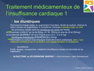 › les diurétiques
Diminuent la charge sodée en augmentant l'excrétion rénale du sodium, diminue le
retour veineux en augmentant la compliance veineuse A prendre matin ou midi
les principaux utilisés sans les diurétiques de l’anse (de Henlé)
la furosémide (LASILIX* en cp de 20mg, 40, 60, 500mg et amp de 20 et 250mg)
le bumétanide (BURINEX* en cp à 1mg et amp à 0,5 ; 2 et 5 mg)
Diurétiques thiazidiques (ESIDREX® 25 à 50mg)
l'élimination du sodium s'accompagne d'une élimination potassique, donc : tout
traitement diurétique devra conduire à une supplémentation en potassium
 Surveillance
Poids, diurèse, ionogramme, créatinine (insuffisance rénale fonctionnelle du au
traitement)
> ALDACTONE ou EPLERENONE (INSPRA*) « Anti hormone » (anti Aldosterone)
Dr Gabin LEGROS cardiologue
 