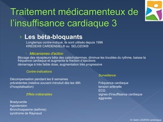 › Les béta-bloquants
Longtemps contre-indiqué, ils sont utilisés depuis 1996
KREDEX® CARDENSIEL® ou SELOZOK®
 Mécanismes d'action
Blocage des récepteurs bêta des catécholamines, diminue les troubles du rythme, baisse la
fréquence cardiaque et augmente la fraction d’éjections
démarrage à très faible dose, augmentation très progressive
Dr Gabin LEGROS cardiologue
Contre-indications
Décompensation pendant les 6 semaines
précédentes (relative souvent introduit dès les 48h
d’hospitalisation)
Effets indésirables
Bradycardie
hypotension
Bronchospasme (asthme)
syndrome de Raynaud
Surveillance
Fréquence cardiaque
tension artérielle
ECG
signes d'insuffisance cardiaque
aggravée
 