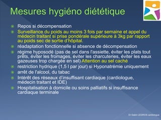  Repos si décompensation
 Surveillance du poids au moins 3 fois par semaine et appel du
médecin traitant si prise pondérale supérieure à 3kg par rapport
au poids sec de sortie d’hôpital.
 réadaptation fonctionnelle si absence de décompensation
 régime hyposodé (pas de sel dans l'assiette, éviter les plats tout
prêts, éviter les fromages, éviter les charcuteries, éviter les eaux
gazeuses trop chargée en sel) Attention au sel caché
 restriction hydrique (1,5 l par jour) si Hyponatrémie uniquement
 arrêt de l'alcool, du tabac
 Intérêt des réseaux d’insuffisant cardiaque (cardiologue,
médecin traitant et IDE)
 Hospitalisation à domicile ou soins palliatifs si insuffisance
cardiaque terminale
Dr Gabin LEGROS cardiologue
 