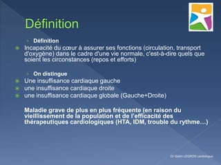 › Définition
 Incapacité du cœur à assurer ses fonctions (circulation, transport
d'oxygène) dans le cadre d'une vie normale, c'est-à-dire quels que
soient les circonstances (repos et efforts)
› On distingue
 Une insuffisance cardiaque gauche
 une insuffisance cardiaque droite
 une insuffisance cardiaque globale (Gauche+Droite)
Maladie grave de plus en plus fréquente (en raison du
vieillissement de la population et de l’efficacité des
thérapeutiques cardiologiques (HTA, IDM, trouble du rythme…)
Dr Gabin LEGROS cardiologue
 