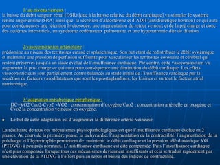 1/ au niveau veineux :
la baisse du débit sanguin rénal (DSR) [due à la baisse relative du débit cardiaque] va stimuler le système
rénine angiotensine (SRA) ainsi que la sécrétion d’aldostérone et d’ADH (antidiurétique hormon) ce qui aura
pour conséquences une rétention hydrosodée, une augmentation du retour veineux et de la pré charge et donc
des oedèmes interstitiels, un syndrome oedémateux pulmonaire et une hyponatrémie dite de dilution.
2/vasoconstriction artériolaire :
prédomine au niveau des territoires cutané et splanchnique. Son but étant de redistribuer le débit systémique
et maintenir une pression de perfusion suffisante pour vasculariser les territoires coronaire et cérébral qui
restent préservés jusqu’à un stade évolué de l’insuffisance cardiaque. Par contre, cette vasoconstriction va
augmenter la post charge ce qui aura pour conséquence une diminution du débit cardiaque. Les effets
vasoconstricteurs sont partiellement contre balancés au stade initial de l’insuffisance cardiaque par la
sécrétion de facteurs vasodilatateurs que sont les prostaglandines, les kinines et surtout le facteur atrial
natriurétique.
3/ adaptation métabolique périphérique :
DC=VO2/Cao2-Cvo2 -VO2 : consommation d’oxygène/Cao2 : concentration artérielle en oxygène et
Cvo2 la concentration veineuse en oxygène.
 Le but de cette adaptation est d’augmenter la différence artério-veineuse.
La résultante de tous ces mécanismes physiopathologiques est que l’insuffisance cardiaque évolue en 2
phases. Au cours de la première phase, la tachycardie, l’augmentation de la contractilité, l’augmentation de la
précharge et l’hypertrophie permettent de maintenir le débit cardiaque et la pression télé diastolique VG
(PTDVG) à peu prés normaux. L’insuffisance cardiaque est dite compensée. Puis l’insuffisance cardiaque
n’est plus compensée lorsque tous ces mécanismes deviennent insuffisants et cela se traduit rapidement par
une élévation de la PTDVG à l’effort puis au repos et baisse des indices de contractilité.
 